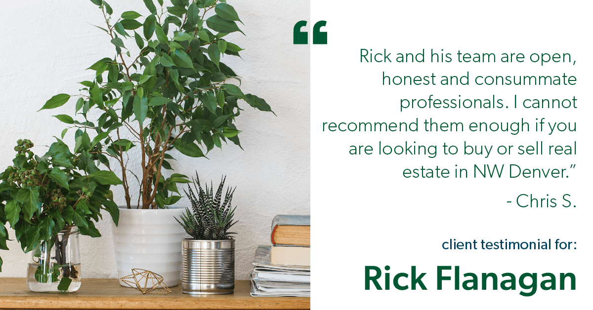 Testimonial for real estate agent Rick Flanagan with Red Chair Realty Advisors, LLC in Denver, CO: "Rick and his team are open, honest and consummate professionals. I cannot recommend them enough if you are looking to buy or sell real estate in NW Denver." - Chris S.