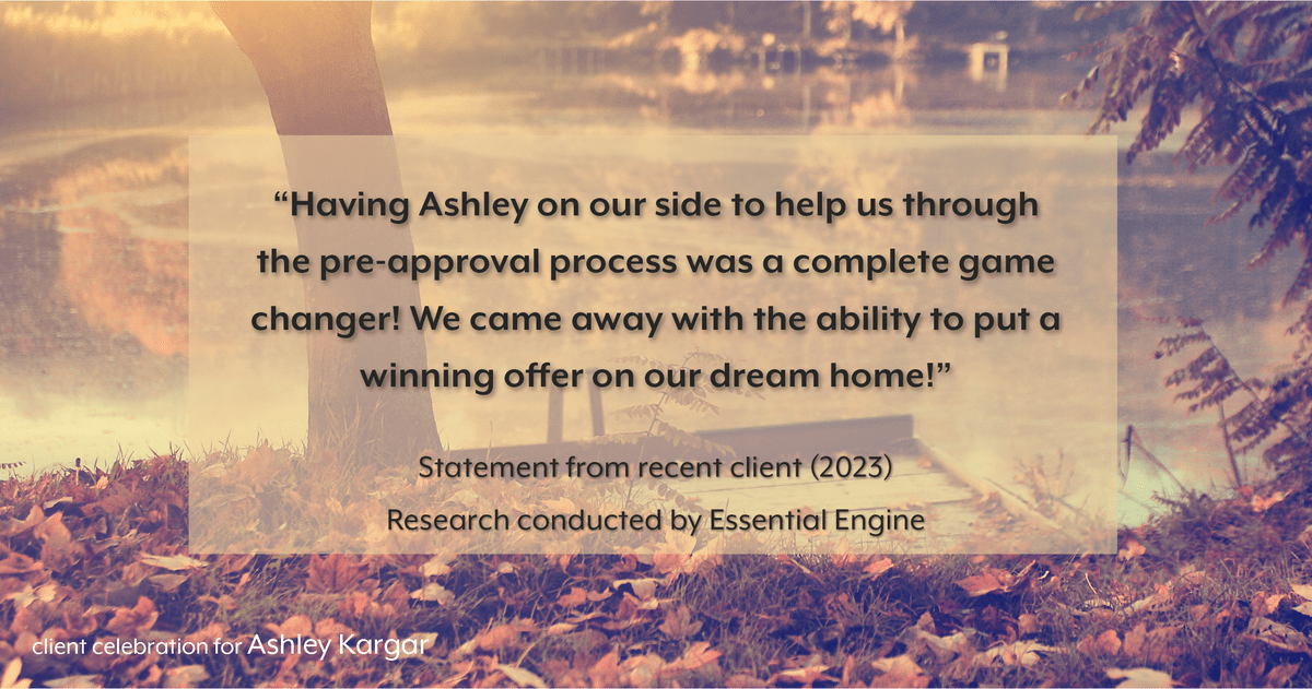 Testimonial for mortgage professional Ashley Kargar with Embrace Home Loans in , : "Having Ashley on our side to help us through the pre-approval process was a complete game changer! We came away with the ability to put a winning offer on our dream home!"