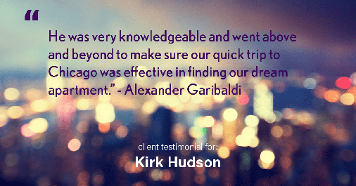 Testimonial for real estate agent Kirk Hudson with Baird & Warner Residential in , : "He was very knowledgeable and went above and beyond to make sure our quick trip to Chicago was effective in finding our dream apartment." - Alexander Garibaldi