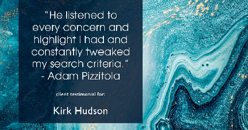 Testimonial for real estate agent Kirk Hudson with Baird & Warner Residential in Winnetka, IL: "He listened to every concern and highlight I had and constantly tweaked my search criteria." - Adam Pizzitola