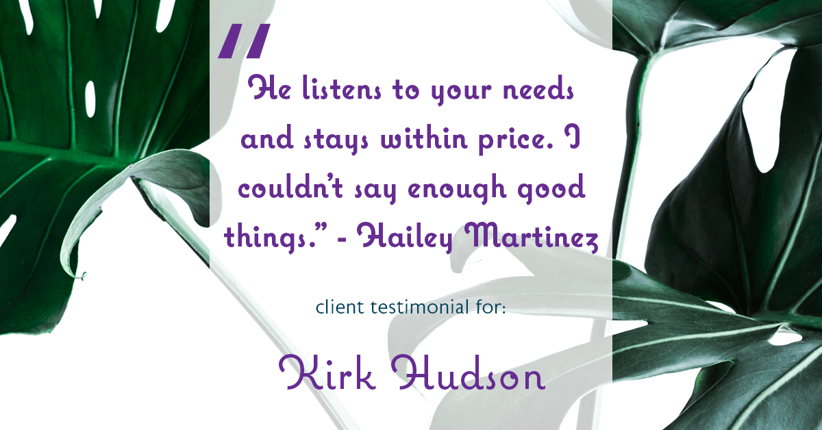 Testimonial for real estate agent Kirk Hudson with Baird & Warner Residential in , : "He listens to your needs and stays within price. I couldn't say enough good things." - Hailey Martinez
