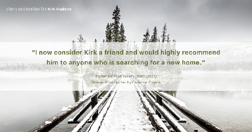 Testimonial for real estate agent Kirk Hudson with Baird & Warner Residential in Winnetka, IL: "I now consider Kirk a friend and would highly recommend him to anyone who is searching for a new home."