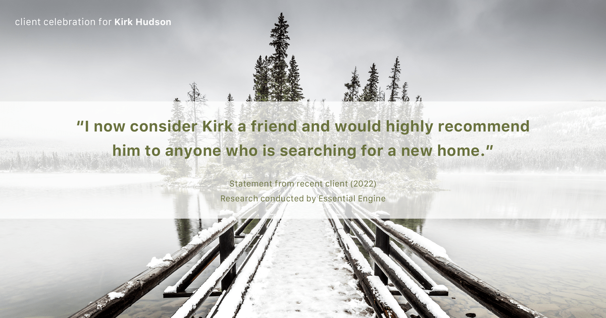 Testimonial for real estate agent Kirk Hudson with Baird & Warner Residential in Winnetka, IL: "I now consider Kirk a friend and would highly recommend him to anyone who is searching for a new home."