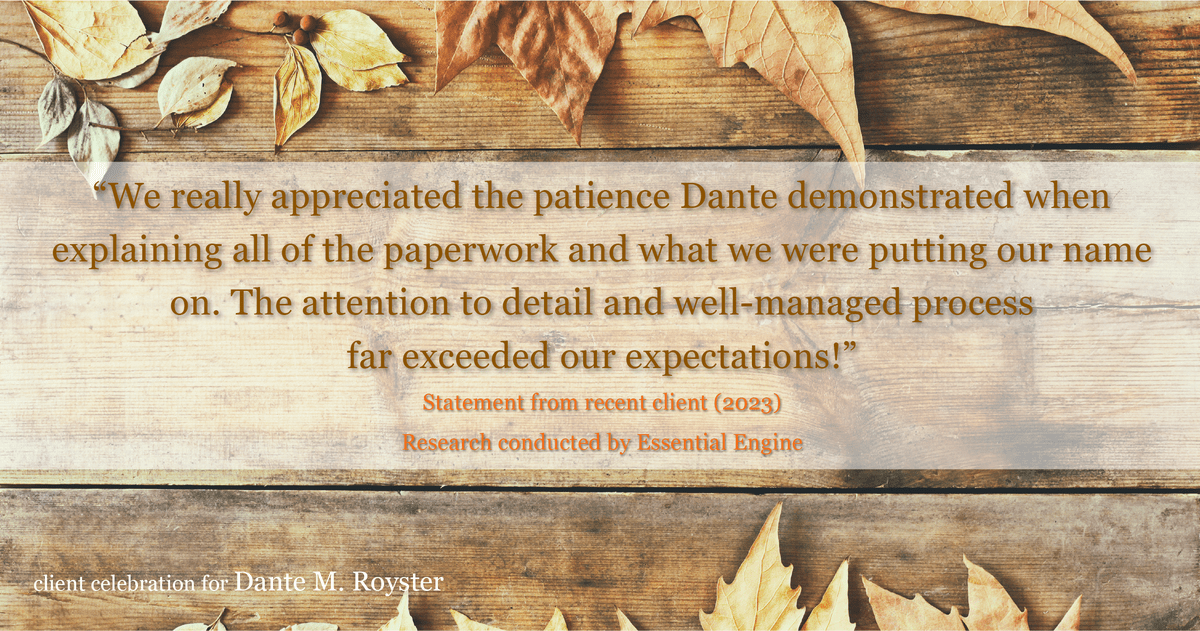 Testimonial for mortgage professional Dante Royster with Epic Mortgage, Inc. in , : "We really appreciated the patience Dante demonstrated when explaining all of the paperwork and what we were putting our name on. The attention to detail and well-managed process far exceeded our expectations!"