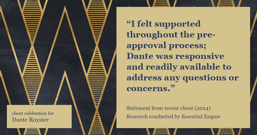 Testimonial for mortgage professional Dante Royster with Epic Mortgage, Inc. in , : "I felt supported throughout the pre-approval process; Dante was responsive and readily available to address any questions or concerns."