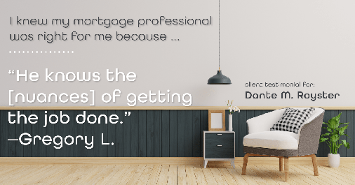 Testimonial for mortgage professional Dante Royster with Epic Mortgage, Inc. in , : Right MP: "He knows the [nuances] of getting the job done." - Gregory L.