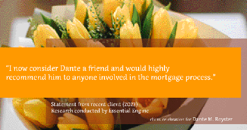 Testimonial for mortgage professional Dante Royster with Epic Mortgage, Inc. in , : "I now consider Dante a friend and would highly recommend him to anyone involved in the mortgage process."