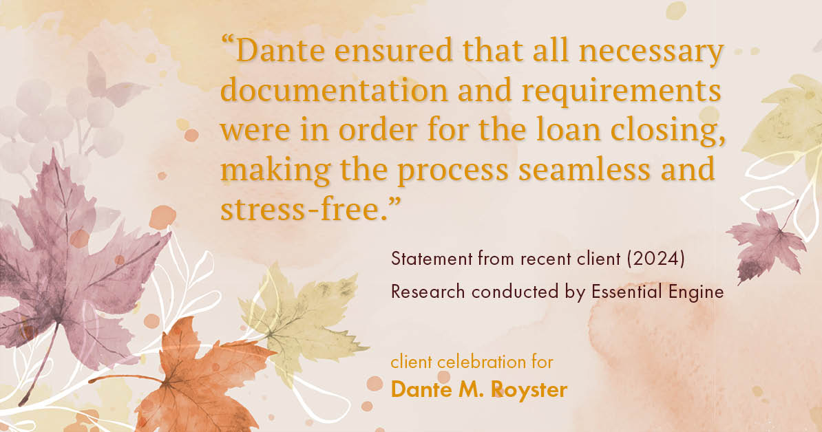 Testimonial for mortgage professional Dante Royster with Epic Mortgage, Inc. in , : "Dante ensured that all necessary documentation and requirements were in order for the loan closing, making the process seamless and stress-free."