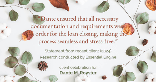 Testimonial for mortgage professional Dante Royster with Epic Mortgage, Inc. in , : "Dante ensured that all necessary documentation and requirements were in order for the loan closing, making the process seamless and stress-free."