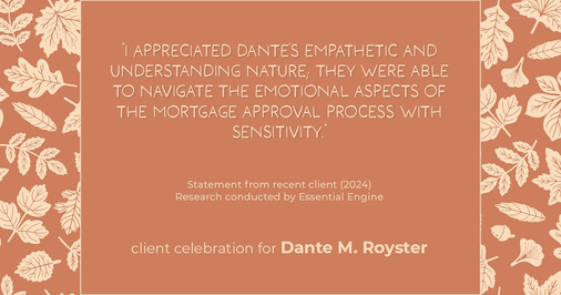 Testimonial for mortgage professional Dante Royster with Epic Mortgage, Inc. in , : "I appreciated Dante's empathetic and understanding nature; they were able to navigate the emotional aspects of the mortgage approval process with sensitivity."