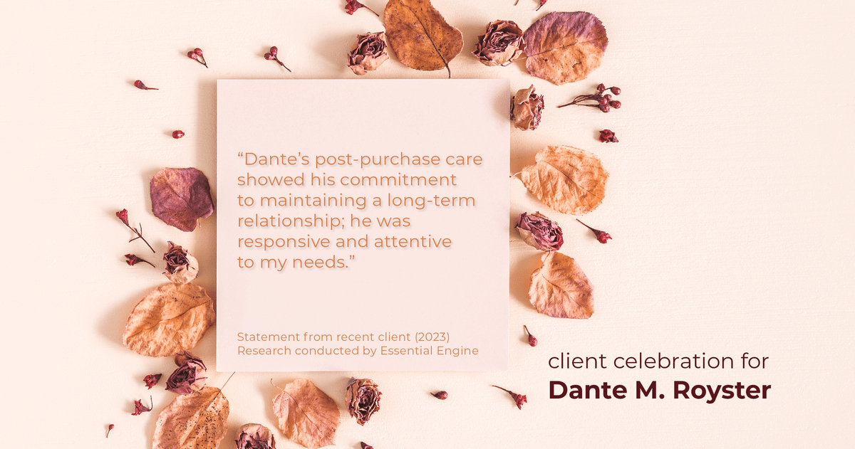 Testimonial for mortgage professional Dante Royster with Epic Mortgage, Inc. in , : "Dante's post-purchase care showed his commitment to maintaining a long-term relationship; he was responsive and attentive to my needs."