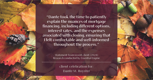 Testimonial for mortgage professional Dante Royster with Epic Mortgage, Inc. in , : "Dante took the time to patiently explain the nuances of mortgage financing, including different options, interest rates, and the expenses associated with closing, ensuring that I felt comfortable and well-informed throughout the process."