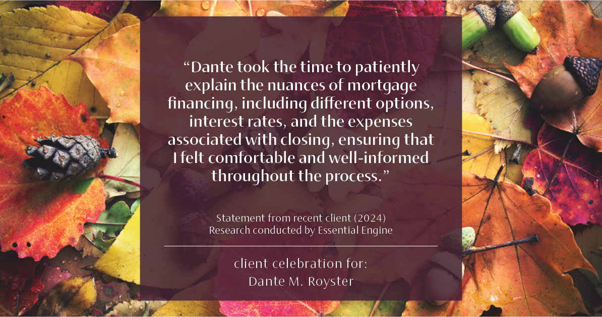 Testimonial for mortgage professional Dante Royster with Epic Mortgage, Inc. in , : "Dante took the time to patiently explain the nuances of mortgage financing, including different options, interest rates, and the expenses associated with closing, ensuring that I felt comfortable and well-informed throughout the process."