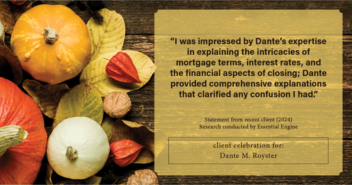 Testimonial for mortgage professional Dante Royster with Epic Mortgage, Inc. in , : "I was impressed by Dante's expertise in explaining the intricacies of mortgage terms, interest rates, and the financial aspects of closing; Dante provided comprehensive explanations that clarified any confusion I had."