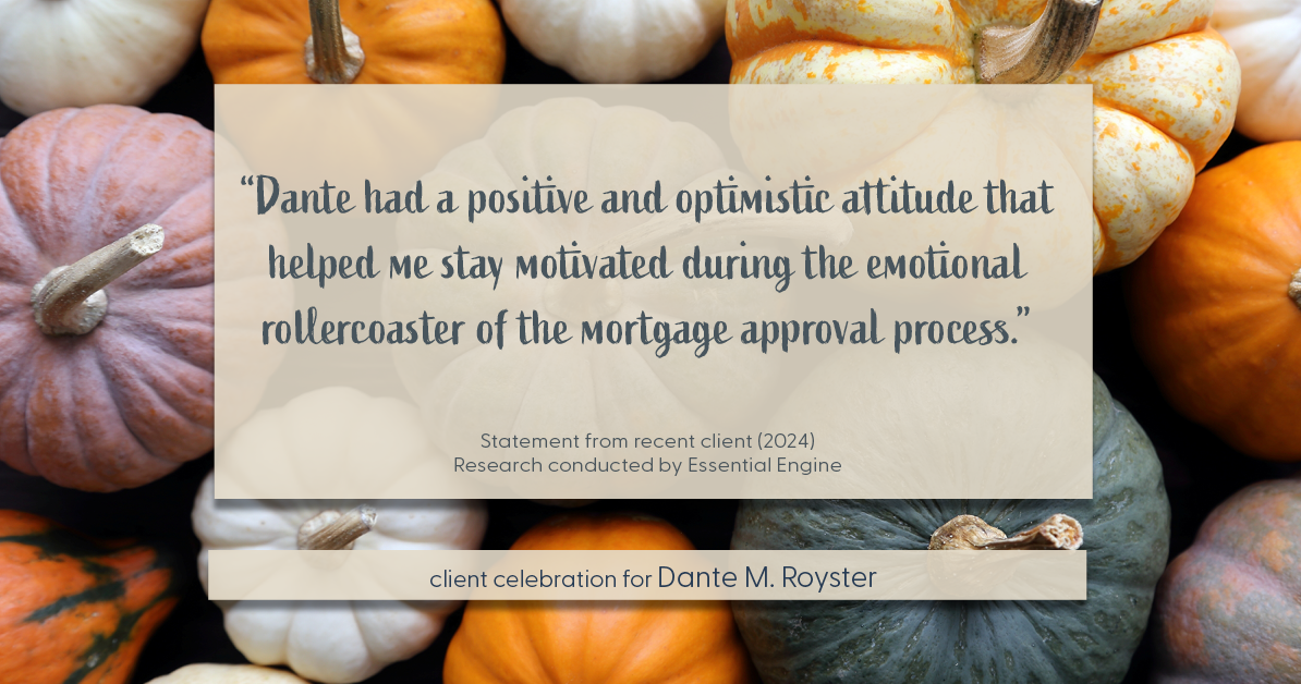 Testimonial for mortgage professional Dante Royster with Epic Mortgage, Inc. in , : "Dante had a positive and optimistic attitude that helped me stay motivated during the emotional rollercoaster of the mortgage approval process."