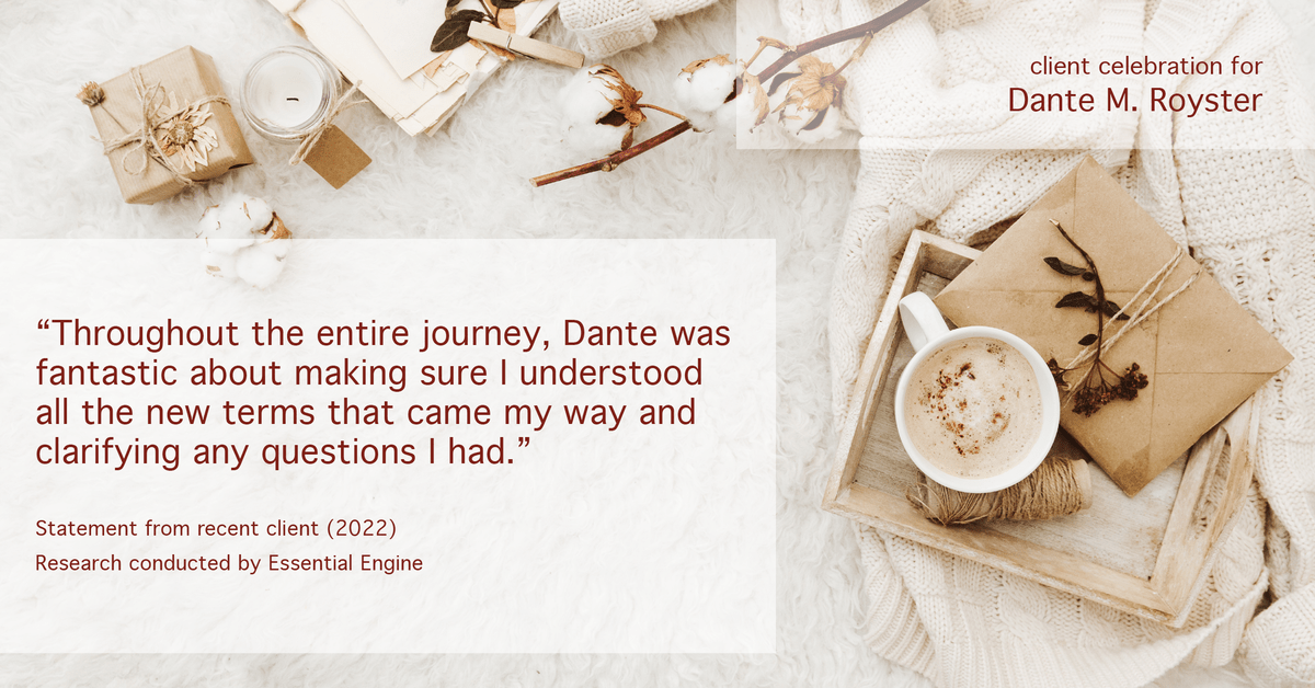Testimonial for mortgage professional Dante Royster with Epic Mortgage, Inc. in , : "Throughout the entire journey, Dante was fantastic about making sure I understood all the new terms that came my way and clarifying any questions I had."