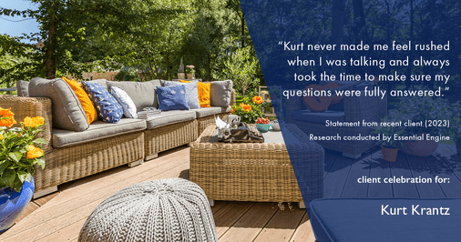 Testimonial for real estate agent Kurt Krantz in , : "Kurt never made me feel rushed when I was talking and always took the time to make sure my questions were fully answered."