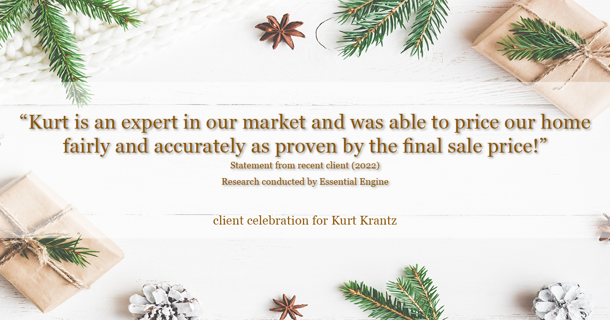 Testimonial for real estate agent Kurt Krantz in , : "Kurt is an expert in our market and was able to price our home fairly and accurately as proven by the final sale price!"