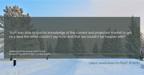 Testimonial for real estate agent Kurt Krantz in , : "Kurt was able to use his knowledge of the current and projected market to get us a deal the seller couldn't say no to and that we couldn't be happier with!"