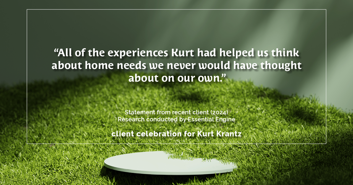 Testimonial for real estate agent Kurt Krantz in , : "All of the experiences Kurt had helped us think about home needs we never would have thought about on our own."