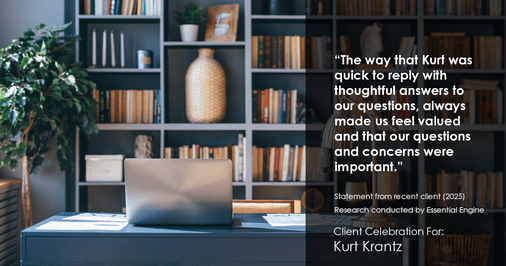Testimonial for real estate agent Kurt Krantz in , : "The way that Kurt was quick to reply with thoughtful answers to our questions, always made us feel valued and that our questions and concerns were important."