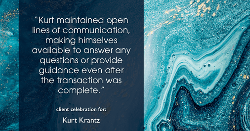 Testimonial for real estate agent Kurt Krantz in , : "Kurt maintained open lines of communication, making himselves available to answer any questions or provide guidance even after the transaction was complete."
