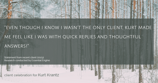 Testimonial for real estate agent Kurt Krantz in , : "Even though I know I wasn't the only client, Kurt made me feel like I was with quick replies and thoughtful answers!"