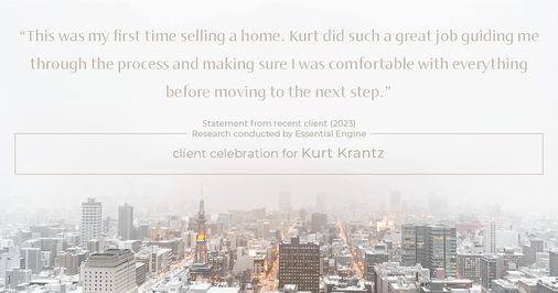 Testimonial for real estate agent Kurt Krantz in , : "This was my first time selling a home. Kurt did such a great job guiding me through the process and making sure I was comfortable with everything before moving to the next step."