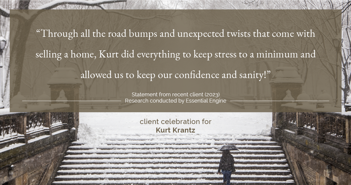 Testimonial for real estate agent Kurt Krantz in , : "Through all the road bumps and unexpected twists that come with selling a home, Kurt did everything to keep stress to a minimum and allowed us to keep our confidence and sanity!"