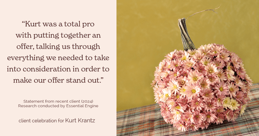 Testimonial for real estate agent Kurt Krantz in , : "Kurt was a total pro with putting together an offer, talking us through everything we needed to take into consideration in order to make our offer stand out."