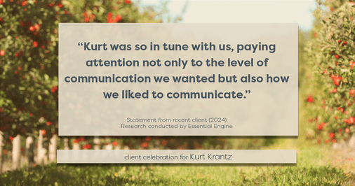 Testimonial for real estate agent Kurt Krantz in , : "Kurt was so in tune with us, paying attention not only to the level of communication we wanted but also how we liked to communicate."