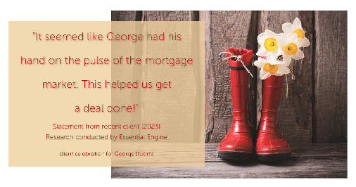 Testimonial for mortgage professional George Duarte in , : "It seemed like George had his hand on the pulse of the mortgage market. This helped us get a deal done!"