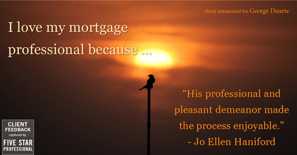 Testimonial for mortgage professional George Duarte in Fremont, CA: Love My MP: "His professional and pleasant demeanor made the process enjoyable." - Jo Ellen Haniford