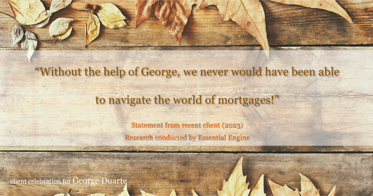 Testimonial for mortgage professional George Duarte in , : "Without the help of George, we never would have been able to navigate the world of mortgages!"