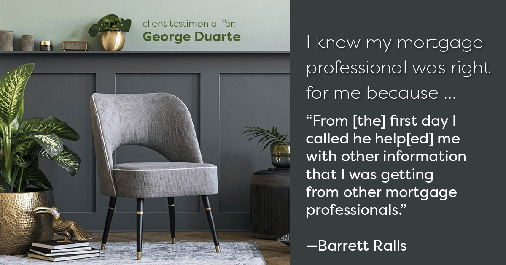 Testimonial for mortgage professional George Duarte in , : Right MP: "From [the] first day I called he help[ed] me with other information that I was getting from other mortgage professionals." - Barrett Ralls