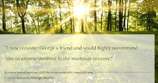 Testimonial for mortgage professional George Duarte in , : "I now consider George a friend and would highly recommend him to anyone involved in the mortgage process."