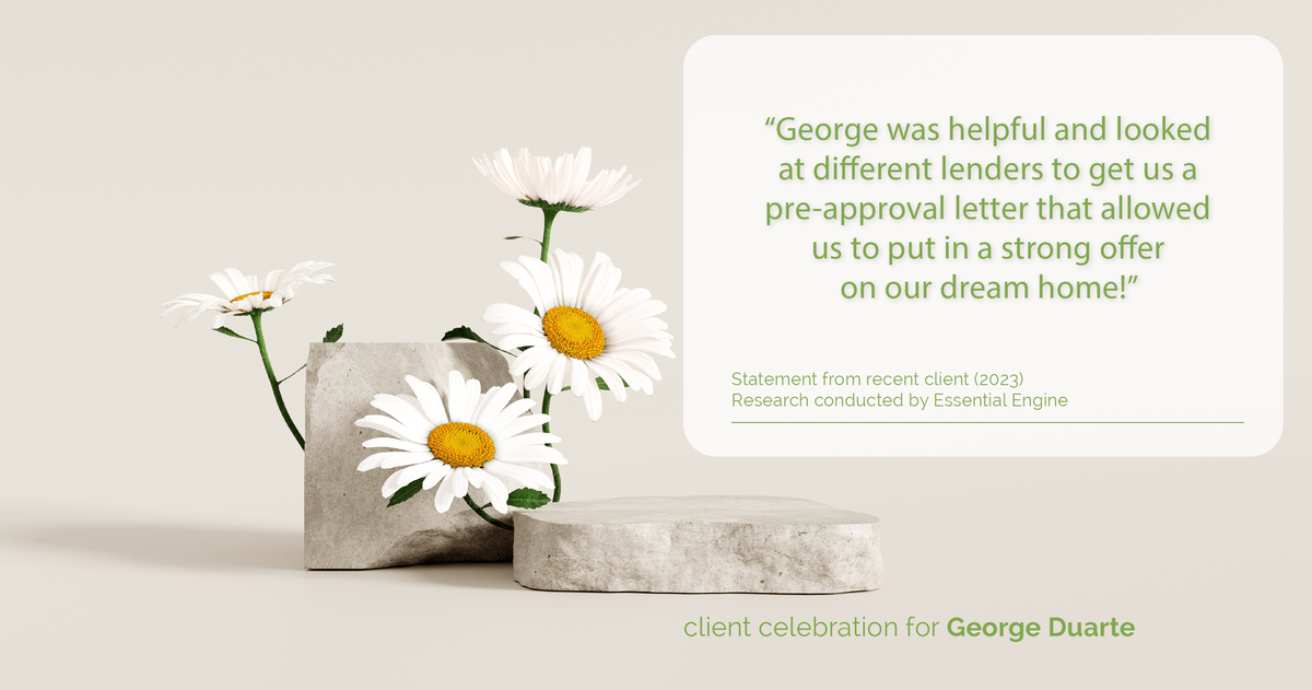 Testimonial for mortgage professional George Duarte in , : "George was helpful and looked at different lenders to get us a pre-approval letter that allowed us to put in a strong offer on our dream home!"