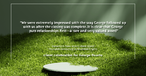 Testimonial for mortgage professional George Duarte in , : "We were extremely impressed with the way George followed up with us after the closing was complete. It is clear that George puts relationships first—a rare and very valued asset!"