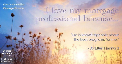 Testimonial for mortgage professional George Duarte in , : Love My MP: "He is knowledgeable about the best programs for me." - Jo Ellen Haniford