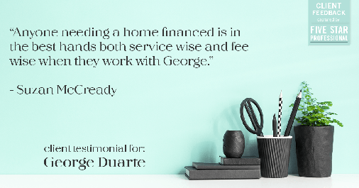 Testimonial for mortgage professional George Duarte in Fremont, CA: "Anyone needing a home financed is in the best hands both service wise and fee wise when they work with George." - Suzan McCready
