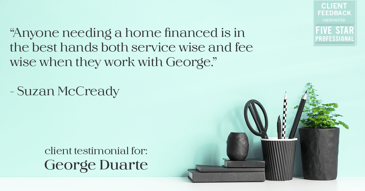 Testimonial for mortgage professional George Duarte in , : "Anyone needing a home financed is in the best hands both service wise and fee wise when they work with George." - Suzan McCready
