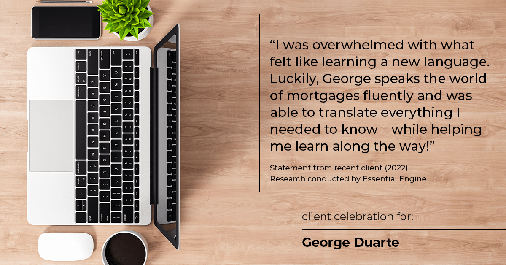 Testimonial for mortgage professional George Duarte in Fremont, CA: "I was overwhelmed with what felt like learning a new language. Luckily, George speaks the world of mortgages fluently and was able to translate everything I needed to know – while helping me learn along the way!"