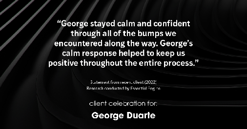 Testimonial for mortgage professional George Duarte in , : "George stayed calm and confident through all of the bumps we encountered along the way. George's calm response helped to keep us positive throughout the entire process."