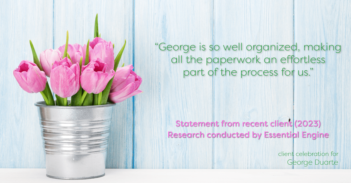 Testimonial for mortgage professional George Duarte in , : "George is so well organized, making all the paperwork an effortless part of the process for us."