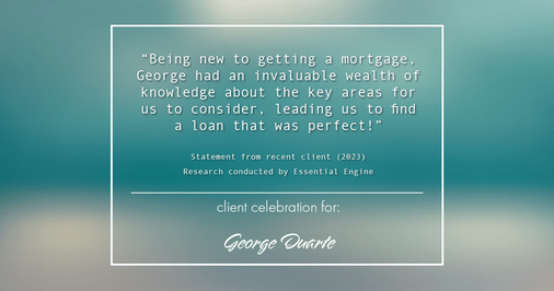 Testimonial for mortgage professional George Duarte in , : "Being new to getting a mortgage, George had an invaluable wealth of knowledge about the key areas for us to consider, leading us to find a loan that was perfect!"
