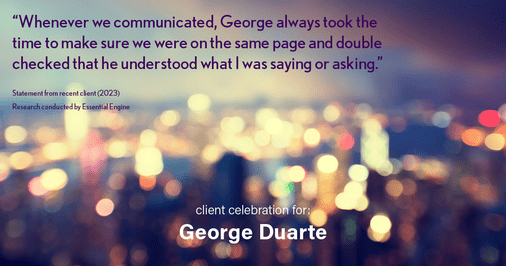 Testimonial for mortgage professional George Duarte in , : "Whenever we communicated, George always took the time to make sure we were on the same page and double checked that he understood what I was saying or asking."