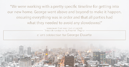 Testimonial for mortgage professional George Duarte in , : "We were working with a pretty specific timeline for getting into our new home. George went above and beyond to make it happen, ensuring everything was in order and that all parties had what they needed to avoid any slowdowns!"