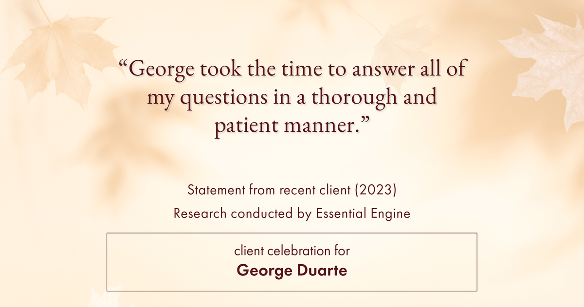 Testimonial for mortgage professional George Duarte in , : "George took the time to answer all of my questions in a thorough and patient manner."