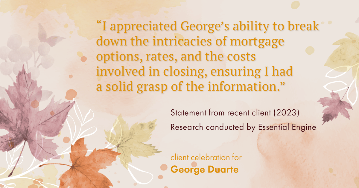 Testimonial for mortgage professional George Duarte in , : "I appreciated George's ability to break down the intricacies of mortgage options, rates, and the costs involved in closing, ensuring I had a solid grasp of the information."