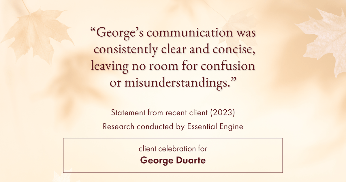 Testimonial for mortgage professional George Duarte in , : "George's communication was consistently clear and concise, leaving no room for confusion or misunderstandings."
